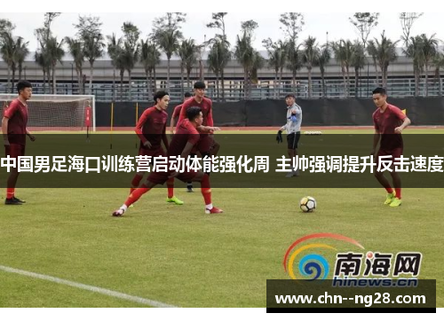 中国男足海口训练营启动体能强化周 主帅强调提升反击速度 中国男足海口训练营启动体能强化周 主帅强调提升反击速度