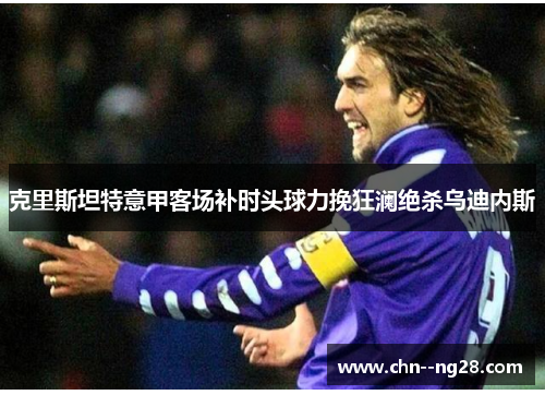 克里斯坦特意甲客场补时头球力挽狂澜绝杀乌迪内斯 克里斯坦特意甲客场补时头球力挽狂澜绝杀乌迪内斯