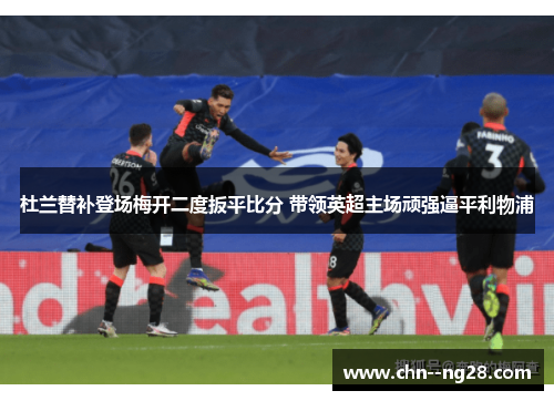 杜兰替补登场梅开二度扳平比分 带领英超主场顽强逼平利物浦
