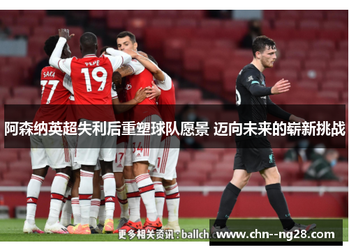 阿森纳英超失利后重塑球队愿景 迈向未来的崭新挑战